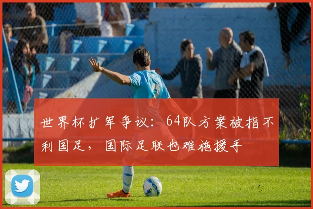 世界杯扩军争议：64队方案被指不利国足，国际足联也难施援手
