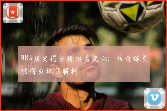 NBA历史得分榜排名变化：传奇球员的得分纪录解析
