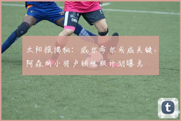 太阳报揭秘：威尔希尔或成关键，阿森纳小将卢顿练级计划曝光