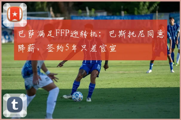 巴萨满足FFP迎转机：巴斯托尼同意降薪，签约5年只差官宣