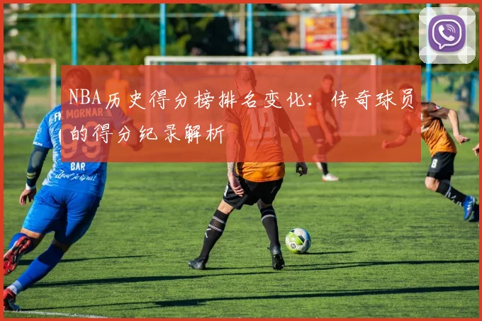 NBA历史得分榜排名变化：传奇球员的得分纪录解析