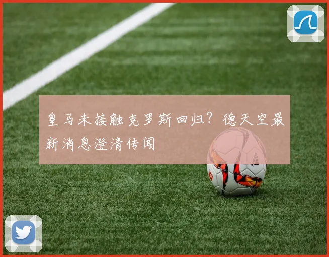 皇马未接触克罗斯回归？德天空最新消息澄清传闻
