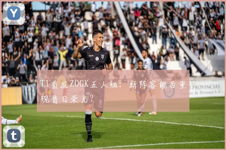 T1首发ZOGK五人组：新阵容能否重现昔日荣光？