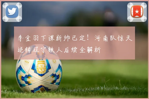 李金羽下课新帅已定！河南队惊天逆转辽宁铁人后续全解析