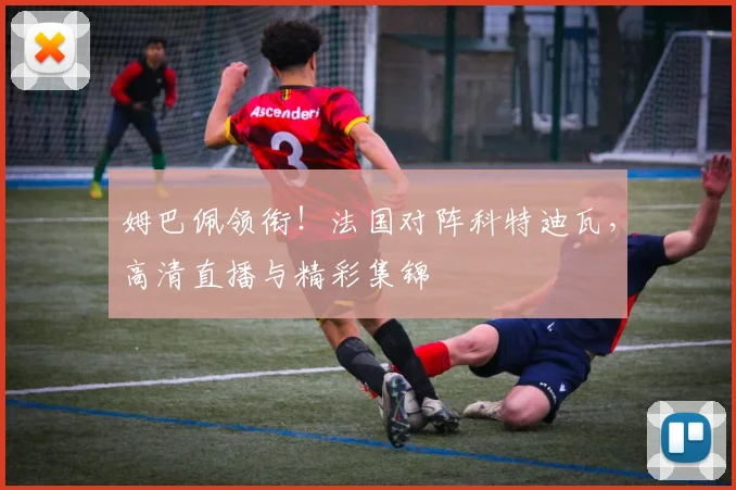 姆巴佩领衔！法国对阵科特迪瓦，高清直播与精彩集锦