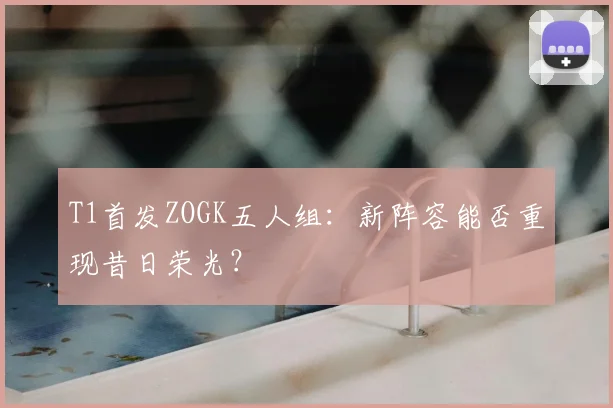 T1首发ZOGK五人组：新阵容能否重现昔日荣光？
