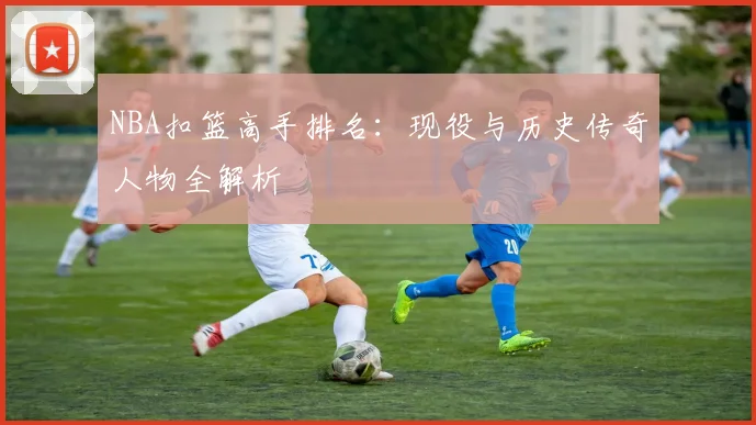 NBA扣篮高手排名：现役与历史传奇人物全解析
