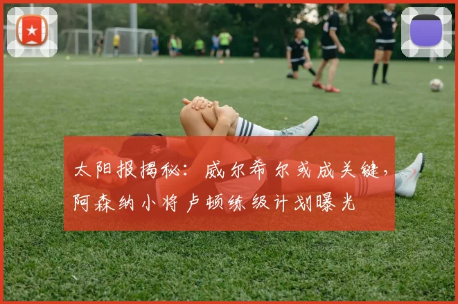 太阳报揭秘：威尔希尔或成关键，阿森纳小将卢顿练级计划曝光