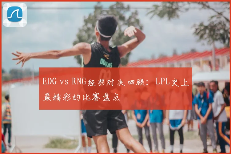 EDG vs RNG经典对决回顾：LPL史上最精彩的比赛盘点