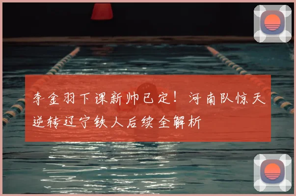 李金羽下课新帅已定！河南队惊天逆转辽宁铁人后续全解析