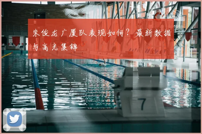 朱俊龙广厦队表现如何？最新数据与高光集锦