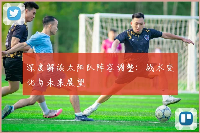 深度解读太阳队阵容调整：战术变化与未来展望