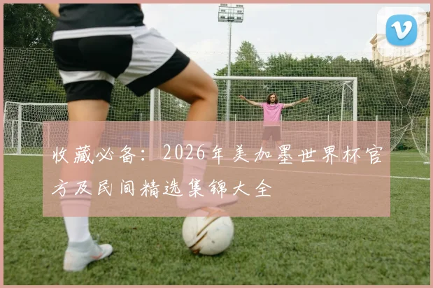 收藏必备：2026年美加墨世界杯官方及民间精选集锦大全