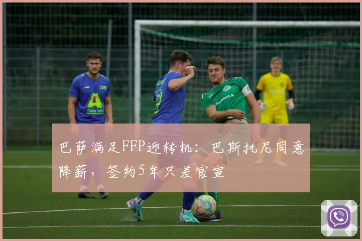 巴萨满足FFP迎转机：巴斯托尼同意降薪，签约5年只差官宣