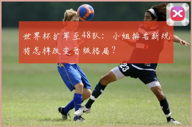 世界杯扩军至48队：小组排名新规将怎样改变晋级格局？