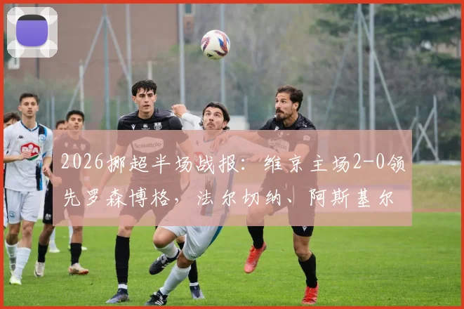 2026挪超半场战报：维京主场2-0领先罗森博格，法尔切纳、阿斯基尔森先后破门