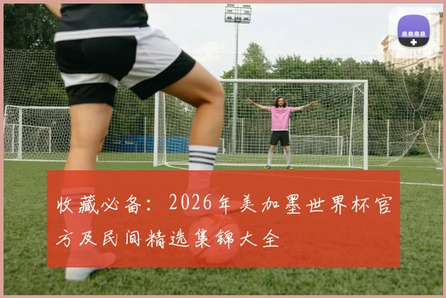 收藏必备：2026年美加墨世界杯官方及民间精选集锦大全