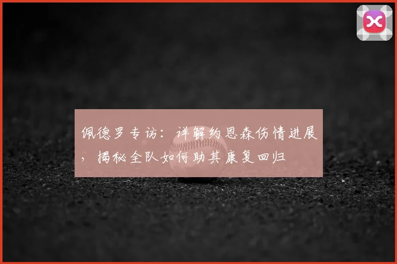 佩德罗专访：详解约恩森伤情进展，揭秘全队如何助其康复回归
